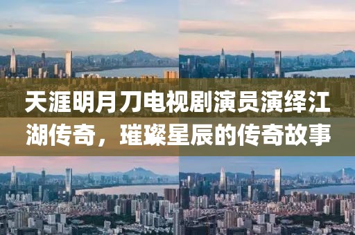 天涯明月刀电视剧演员演绎江湖传奇，璀璨星辰的传奇故事