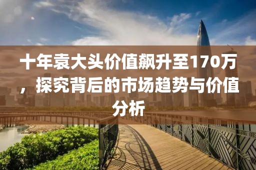 十年袁大头价值飙升至170万，探究背后的市场趋势与价值分析