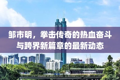 邹市明，拳击传奇的热血奋斗与跨界新篇章的最新动态