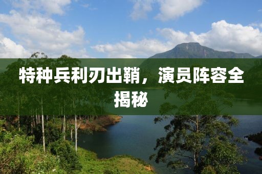 特种兵利刃出鞘，演员阵容全揭秘