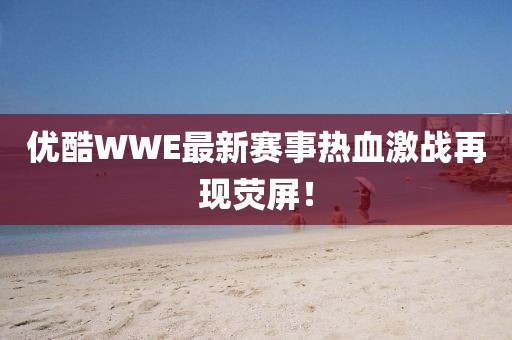 优酷WWE最新赛事热血激战再现荧屏！
