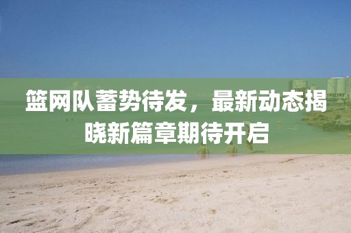 篮网队蓄势待发，最新动态揭晓新篇章期待开启