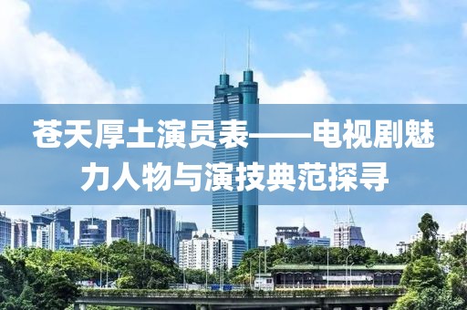 苍天厚土演员表——电视剧魅力人物与演技典范探寻