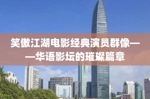 笑傲江湖电影经典演员群像——华语影坛的璀璨篇章