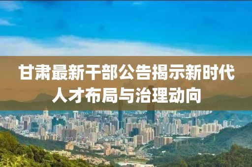 甘肃最新干部公告揭示新时代人才布局与治理动向