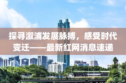探寻溆浦发展脉搏，感受时代变迁——最新红网消息速递