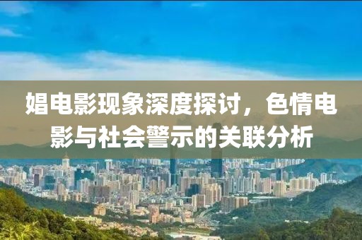 娼电影现象深度探讨，色情电影与社会警示的关联分析