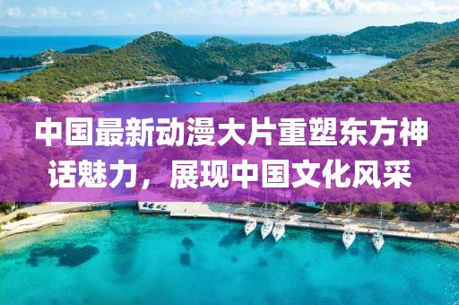 中国最新动漫大片重塑东方神话魅力，展现中国文化风采