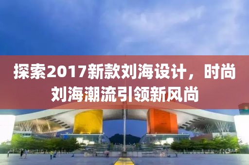探索2017新款刘海设计，时尚刘海潮流引领新风尚