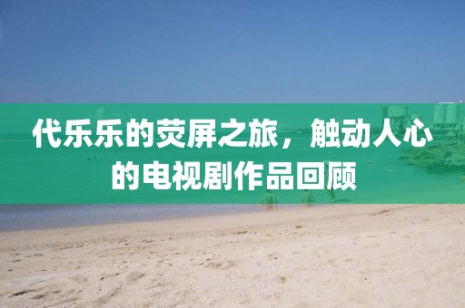 代乐乐的荧屏之旅，触动人心的电视剧作品回顾