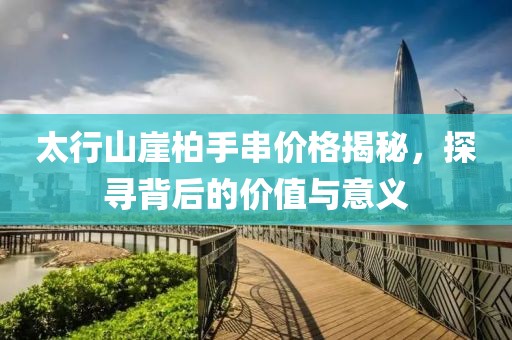 太行山崖柏手串价格揭秘，探寻背后的价值与意义