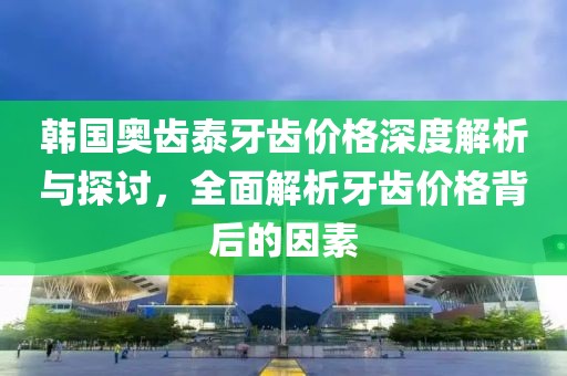 韩国奥齿泰牙齿价格深度解析与探讨，全面解析牙齿价格背后的因素