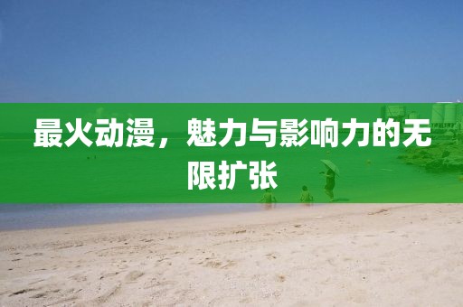 最火动漫，魅力与影响力的无限扩张