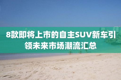 8款即将上市的自主SUV新车引领未来市场潮流汇总