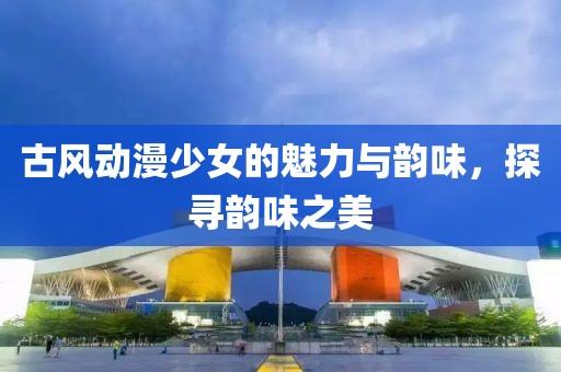 古风动漫少女的魅力与韵味，探寻韵味之美