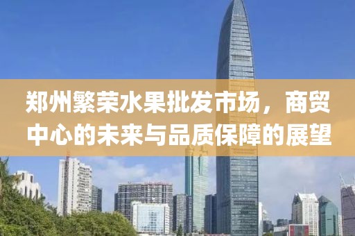郑州繁荣水果批发市场，商贸中心的未来与品质保障的展望