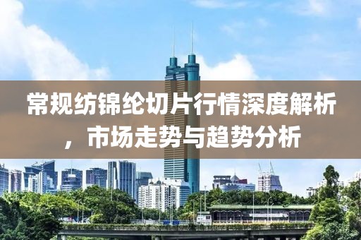 常规纺锦纶切片行情深度解析，市场走势与趋势分析
