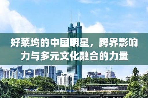 好莱坞的中国明星，跨界影响力与多元文化融合的力量