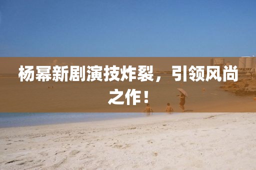 杨幂新剧演技炸裂，引领风尚之作！