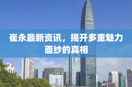 崔永最新资讯，揭开多重魅力面纱的真相