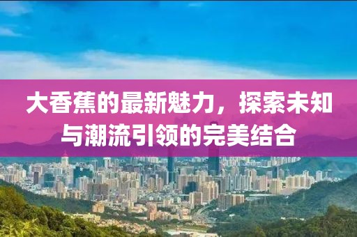 大香蕉的最新魅力，探索未知与潮流引领的完美结合