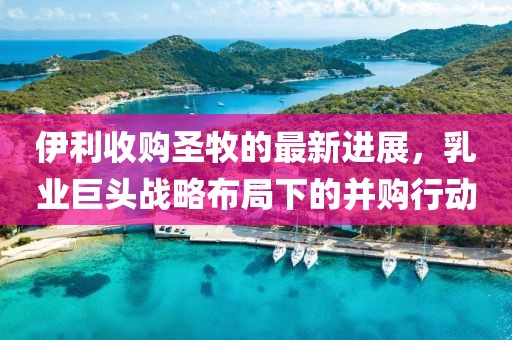 伊利收购圣牧的最新进展，乳业巨头战略布局下的并购行动