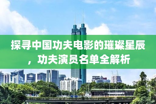 探寻中国功夫电影的璀璨星辰，功夫演员名单全解析