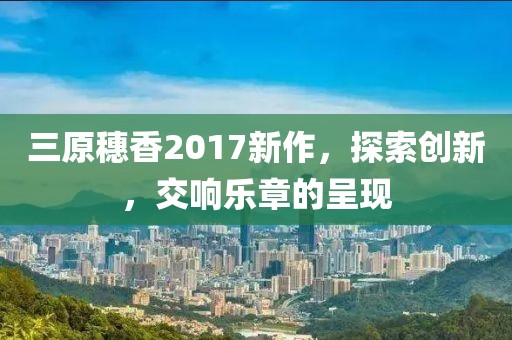 三原穗香2017新作，探索创新，交响乐章的呈现