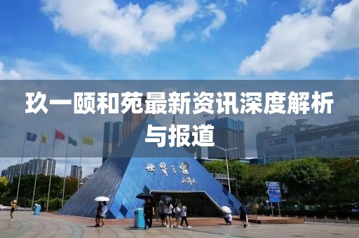 玖一颐和苑最新资讯深度解析与报道