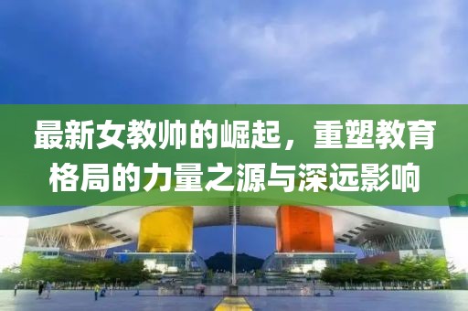 最新女教帅的崛起，重塑教育格局的力量之源与深远影响