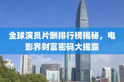 全球演员片酬排行榜揭秘，电影界财富密码大揭露