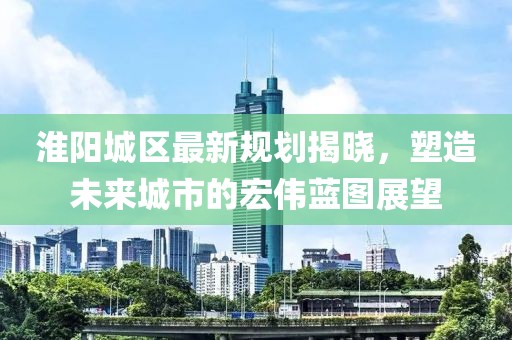 淮阳城区最新规划揭晓，塑造未来城市的宏伟蓝图展望
