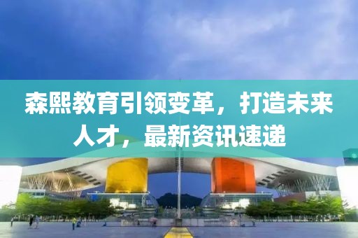 森熙教育引领变革，打造未来人才，最新资讯速递