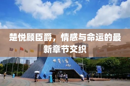 楚悦顾臣爵，情感与命运的最新章节交织