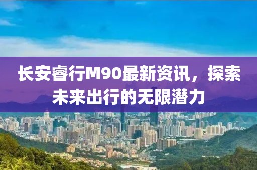 长安睿行M90最新资讯，探索未来出行的无限潜力