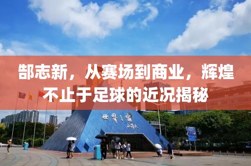 郜志新，从赛场到商业，辉煌不止于足球的近况揭秘