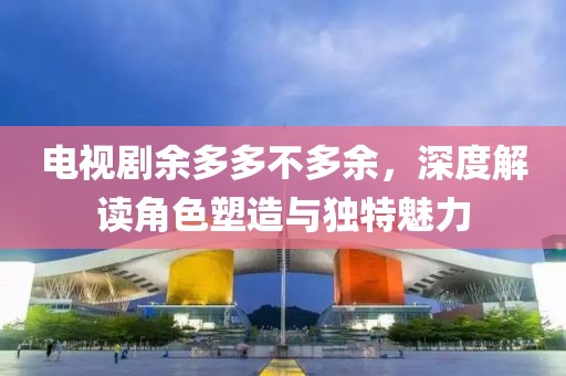 电视剧余多多不多余，深度解读角色塑造与独特魅力