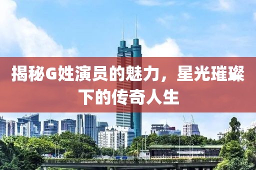 揭秘G姓演员的魅力，星光璀璨下的传奇人生