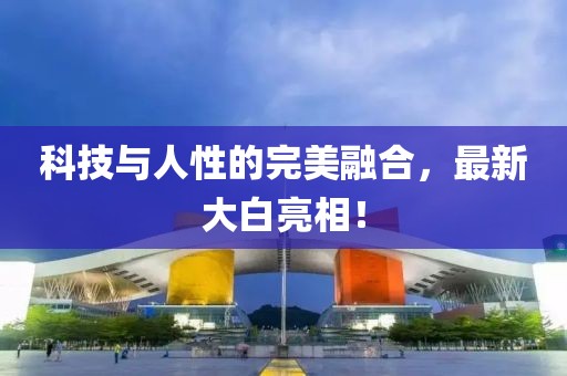 科技与人性的完美融合，最新大白亮相！