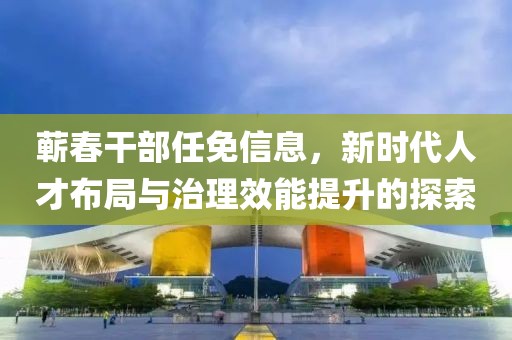 蕲春干部任免信息，新时代人才布局与治理效能提升的探索