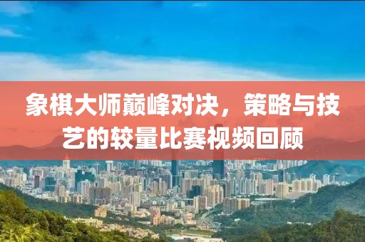 象棋大师巅峰对决，策略与技艺的较量比赛视频回顾