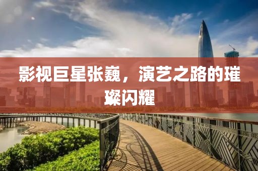 影视巨星张巍，演艺之路的璀璨闪耀
