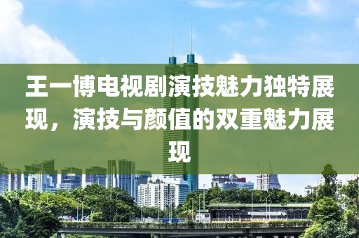 王一博电视剧演技魅力独特展现，演技与颜值的双重魅力展现