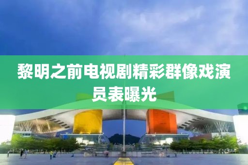 黎明之前电视剧精彩群像戏演员表曝光