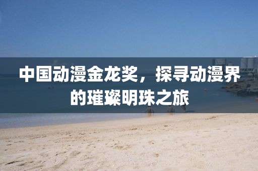 中国动漫金龙奖，探寻动漫界的璀璨明珠之旅