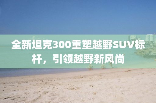 全新坦克300重塑越野SUV标杆，引领越野新风尚