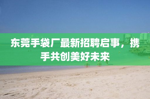 东莞手袋厂最新招聘启事，携手共创美好未来