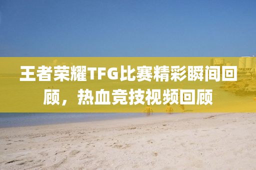王者荣耀TFG比赛精彩瞬间回顾，热血竞技视频回顾