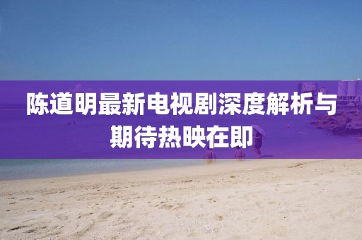 陈道明最新电视剧深度解析与期待热映在即