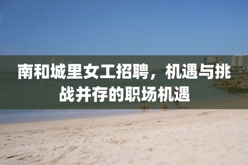 南和城里女工招聘，机遇与挑战并存的职场机遇